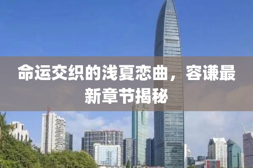 命運交織的淺夏戀曲，容謙最新章節(jié)揭秘