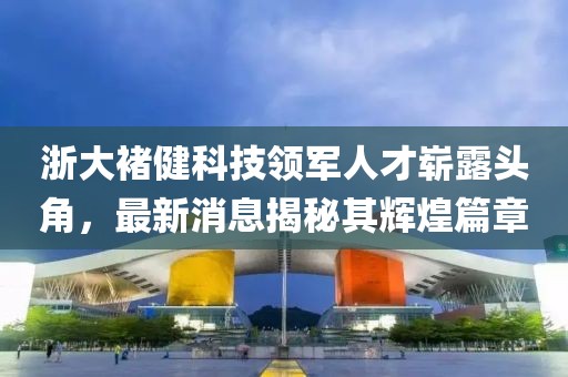 浙大褚健科技領軍人才嶄露頭角，最新消息揭秘其輝煌篇章