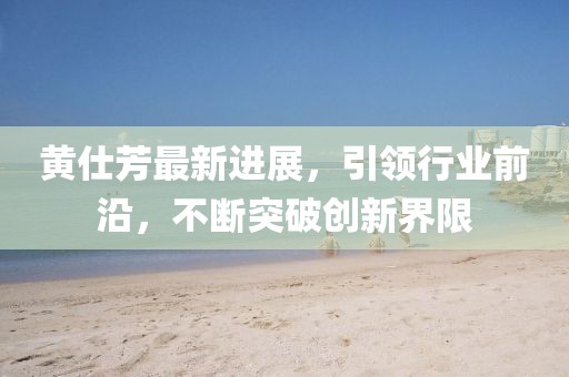 黃仕芳最新進展，引領行業(yè)前沿，不斷突破創(chuàng)新界限