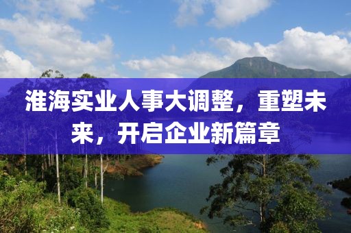 淮海實(shí)業(yè)人事大調(diào)整，重塑未來，開啟企業(yè)新篇章