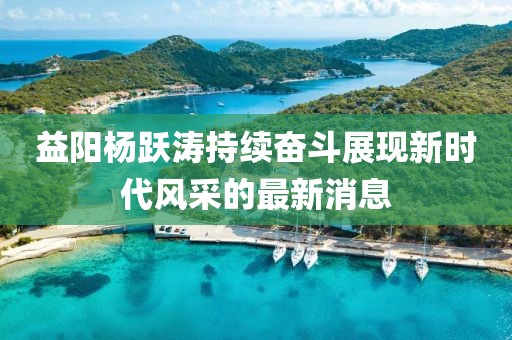 益陽楊躍濤持續(xù)奮斗展現(xiàn)新時代風采的最新消息