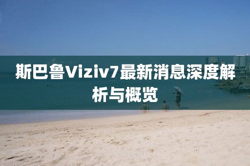 斯巴魯Viziv7最新消息深度解析與概覽