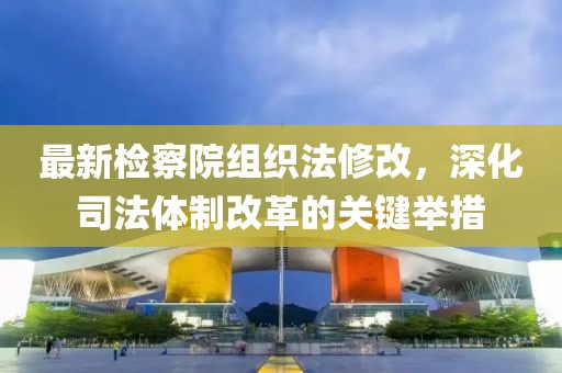 最新檢察院組織法修改，深化司法體制改革的關(guān)鍵舉措