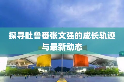 探尋吐魯番張文強的成長軌跡與最新動態(tài)