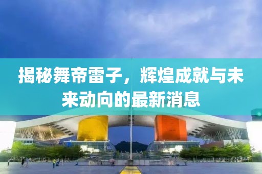 揭秘舞帝雷子，輝煌成就與未來(lái)動(dòng)向的最新消息
