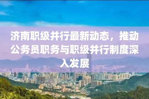 濟(jì)南職級并行最新動(dòng)態(tài)，推動(dòng)公務(wù)員職務(wù)與職級并行制度深入發(fā)展