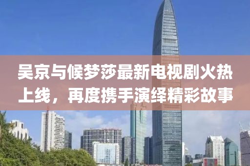 吳京與候夢(mèng)莎最新電視劇火熱上線，再度攜手演繹精彩故事