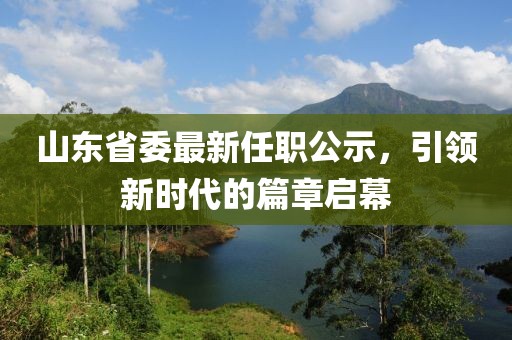 山東省委最新任職公示，引領(lǐng)新時(shí)代的篇章啟幕