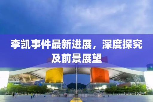 李凱事件最新進(jìn)展，深度探究及前景展望