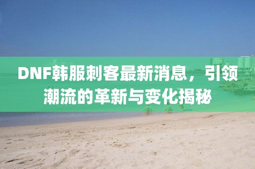 DNF韓服刺客最新消息，引領(lǐng)潮流的革新與變化揭秘
