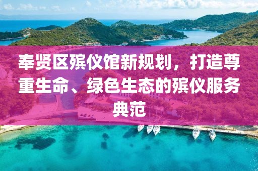 奉賢區(qū)殯儀館新規(guī)劃，打造尊重生命、綠色生態(tài)的殯儀服務(wù)典范