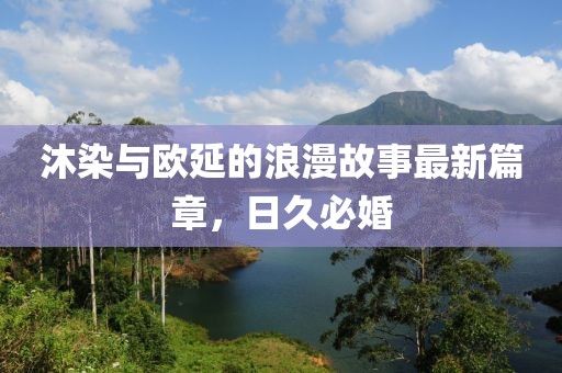 沐染與歐延的浪漫故事最新篇章，日久必婚