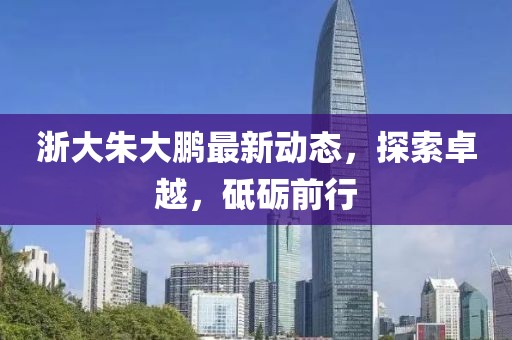 浙大朱大鵬最新動(dòng)態(tài)，探索卓越，砥礪前行