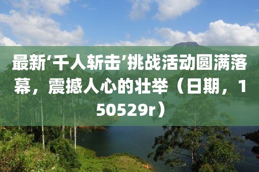 最新‘千人斬?fù)簟魬?zhàn)活動圓滿落幕，震撼人心的壯舉（日期，150529r）
