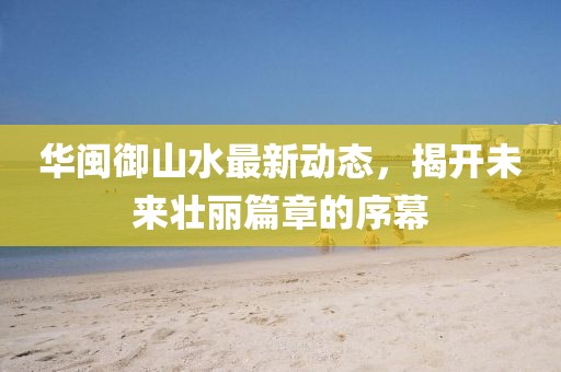 華閩御山水最新動態(tài)，揭開未來壯麗篇章的序幕