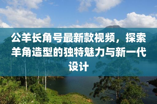 公羊長(zhǎng)角號(hào)最新款視頻，探索羊角造型的獨(dú)特魅力與新一代設(shè)計(jì)