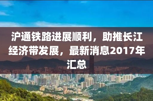 滬通鐵路進(jìn)展順利，助推長(zhǎng)江經(jīng)濟(jì)帶發(fā)展，最新消息2017年匯總