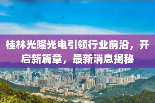 桂林光隆光電引領(lǐng)行業(yè)前沿，開啟新篇章，最新消息揭秘