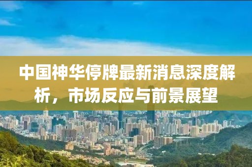 中國神華停牌最新消息深度解析，市場反應(yīng)與前景展望