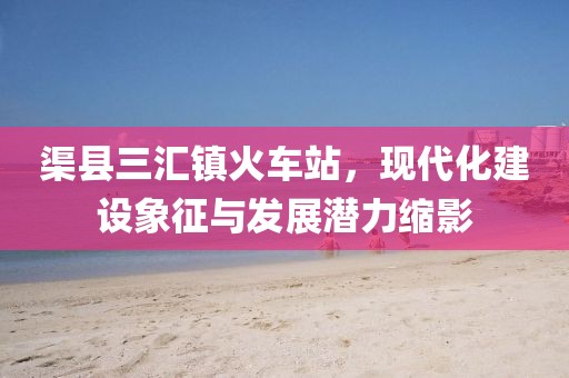 渠縣三匯鎮(zhèn)火車(chē)站，現(xiàn)代化建設(shè)象征與發(fā)展?jié)摿s影