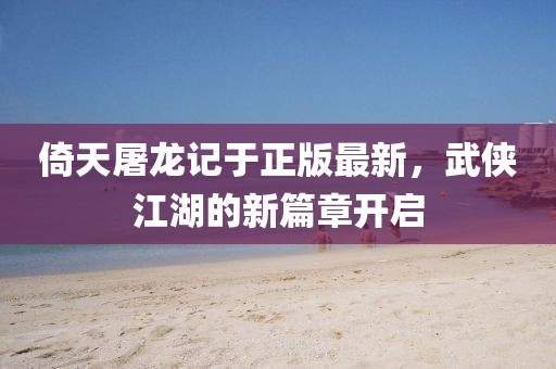 倚天屠龍記于正版最新，武俠江湖的新篇章開啟