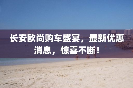長安歐尚購車盛宴，最新優(yōu)惠消息，驚喜不斷！