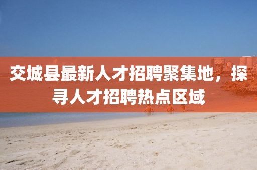 交城縣最新人才招聘聚集地，探尋人才招聘熱點(diǎn)區(qū)域