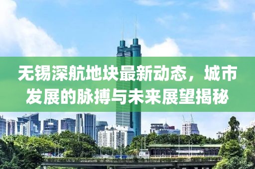 無錫深航地塊最新動(dòng)態(tài)，城市發(fā)展的脈搏與未來展望揭秘