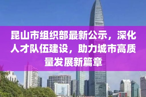 昆山市組織部最新公示，深化人才隊(duì)伍建設(shè)，助力城市高質(zhì)量發(fā)展新篇章