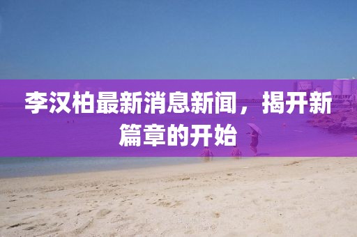李漢柏最新消息新聞，揭開新篇章的開始