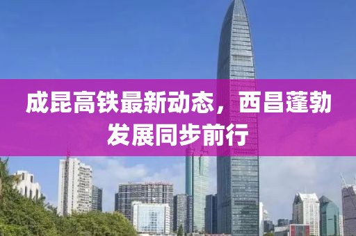 成昆高鐵最新動態(tài)，西昌蓬勃發(fā)展同步前行