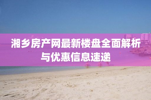 湘鄉(xiāng)房產(chǎn)網(wǎng)最新樓盤全面解析與優(yōu)惠信息速遞