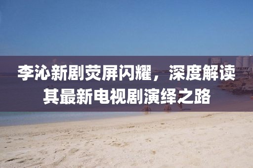 李沁新劇熒屏閃耀，深度解讀其最新電視劇演繹之路