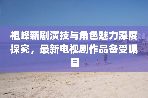 祖峰新劇演技與角色魅力深度探究，最新電視劇作品備受矚目