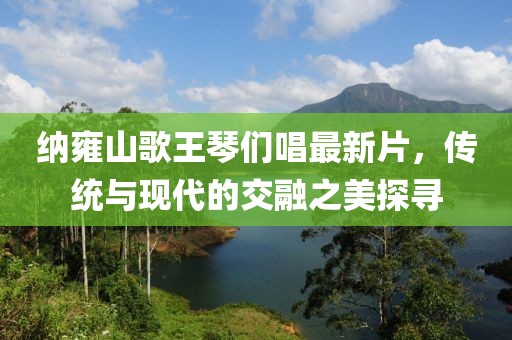 納雍山歌王琴們唱最新片，傳統(tǒng)與現(xiàn)代的交融之美探尋