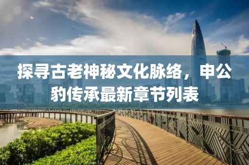 探尋古老神秘文化脈絡(luò)，申公豹傳承最新章節(jié)列表