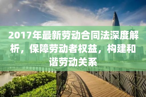 2017年最新勞動合同法深度解析，保障勞動者權益，構建和諧勞動關系