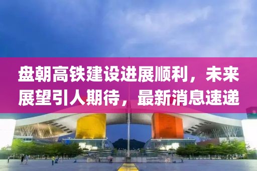 盤朝高鐵建設(shè)進(jìn)展順利，未來展望引人期待，最新消息速遞