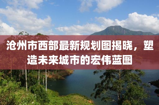 滄州市西部最新規(guī)劃圖揭曉，塑造未來城市的宏偉藍圖
