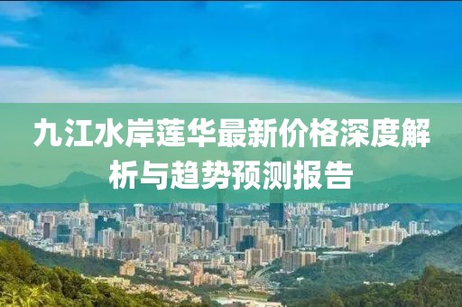 九江水岸蓮華最新價(jià)格深度解析與趨勢(shì)預(yù)測(cè)報(bào)告