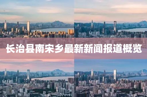 長治縣南宋鄉(xiāng)最新新聞報道概覽