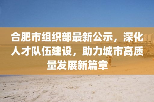 合肥市組織部最新公示，深化人才隊伍建設(shè)，助力城市高質(zhì)量發(fā)展新篇章