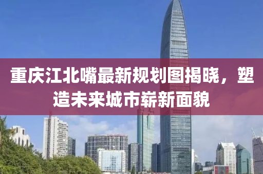 重慶江北嘴最新規(guī)劃圖揭曉，塑造未來城市嶄新面貌