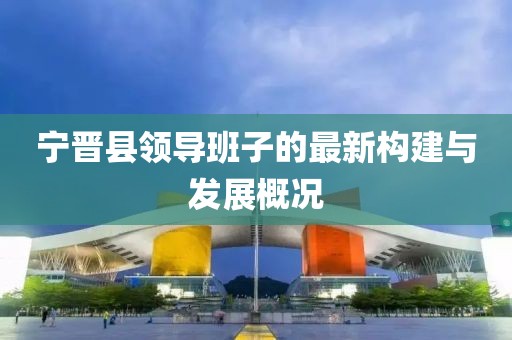 寧晉縣領(lǐng)導(dǎo)班子的最新構(gòu)建與發(fā)展概況