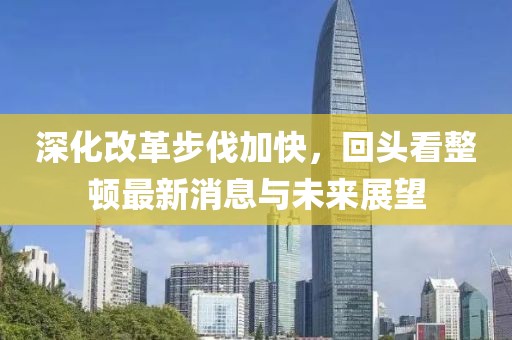 深化改革步伐加快，回頭看整頓最新消息與未來展望
