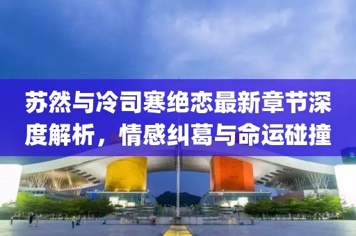 蘇然與冷司寒絕戀最新章節(jié)深度解析，情感糾葛與命運碰撞