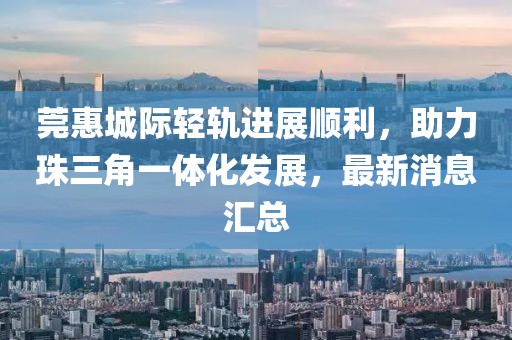 莞惠城際輕軌進(jìn)展順利，助力珠三角一體化發(fā)展，最新消息匯總