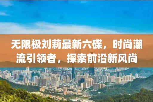 無限極劉莉最新六碟，時(shí)尚潮流引領(lǐng)者，探索前沿新風(fēng)尚