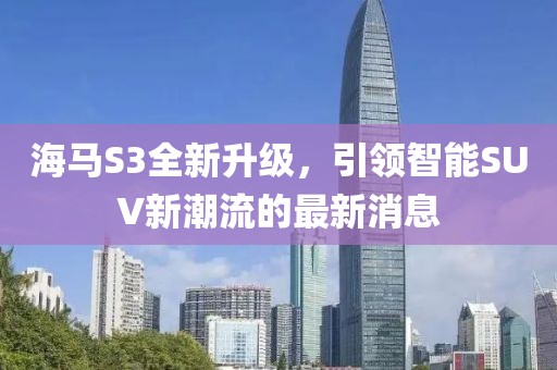 海馬S3全新升級，引領(lǐng)智能SUV新潮流的最新消息