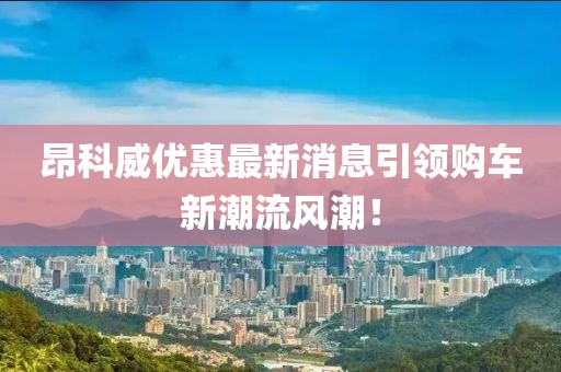 昂科威優(yōu)惠最新消息引領(lǐng)購車新潮流風(fēng)潮！